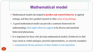 Mathematical model
24
 Mathematical models developed to predict and control behavior in applied
settings, and they have guided research in other areas of psychology.
 A good mathematical model can provide a common framework for
understanding what might otherwise appear to be diverse and unrelated
behavioral phenomena.
 It is important for those who develop mathematical models of behavior to find
ways (such as verbal analogies, pictorial representations, or concrete examples)
to communicate the key premises of their models to non specialists.
 