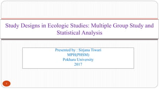 Presented by : Sirjana Tiwari
MPH(PHSM)
Pokhara University
2017
Study Designs in Ecologic Studies: Multiple Group Study and
Statistical Analysis
1
 