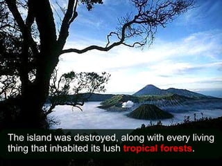The island was destroyed, along with every living thing that inhabited its lush  tropical forests . 