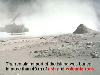 The remaining part of the island was buried in more than 40 m of  ash  and  volcanic rock . 