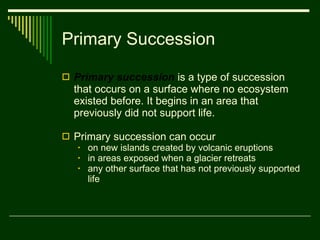 Primary Succession Primary succession   is a type of succession that occurs on a surface where no ecosystem existed before. It begins in an area that previously did not support life. Primary succession can occur  on new islands created by volcanic eruptions in areas exposed when a glacier retreats any other surface that has not previously supported life 