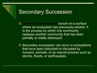 Secondary Succession Secondary succession   occurs on a surface where an ecosystem has previously existed. It is the process by which one community replaces another community that has been partially or totally destroyed. Secondary succession can occur in ecosystems that have been disturbed or disrupted by humans, animals, or by natural process such as storms, floods, or earthquakes. 