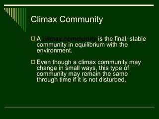 Climax Community A  climax community  is the final, stable community in equilibrium with the environment. Even though a climax community may change in small ways, this type of community may remain the same through time if it is not disturbed.  