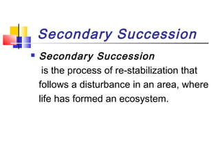 Secondary Succession
 Secondary Succession
is the process of re-stabilization that
follows a disturbance in an area, where
life has formed an ecosystem.
 