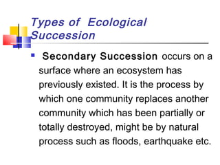 Types of Ecological
Succession
 Secondary Succession occurs on a
surface where an ecosystem has
previously existed. It is the process by
which one community replaces another
community which has been partially or
totally destroyed, might be by natural
process such as floods, earthquake etc.
 