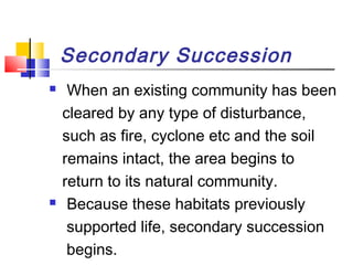 Secondary Succession
 When an existing community has been
cleared by any type of disturbance,
such as fire, cyclone etc and the soil
remains intact, the area begins to
return to its natural community.
 Because these habitats previously
supported life, secondary succession
begins.
 