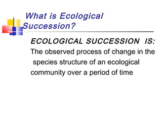 What is Ecological
Succession?
ECOLOGICAL SUCCESSION IS:
The observed process of change in the
species structure of an ecological
community over a period of time
 