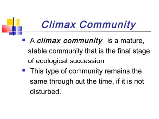 Climax Community
 A climax community is a mature,
stable community that is the final stage
of ecological succession
 This type of community remains the
same through out the time, if it is not
disturbed.
 