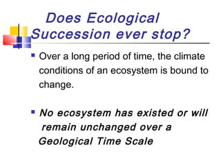 Does Ecological
Succession ever stop?
 Over a long period of time, the climate
conditions of an ecosystem is bound to
change.
 No ecosystem has existed or will
remain unchanged over a
Geological Time Scale
 