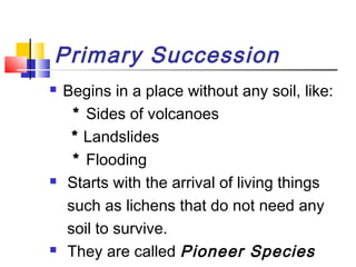 Primary Succession
 Begins in a place without any soil, like:
* Sides of volcanoes
* Landslides
* Flooding
 Starts with the arrival of living things
such as lichens that do not need any
soil to survive.
 They are called Pioneer Species
 