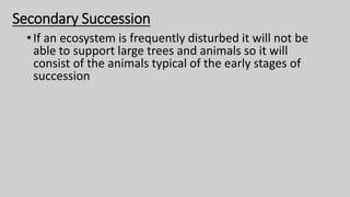 Secondary Succession
•If an ecosystem is frequently disturbed it will not be
able to support large trees and animals so it will
consist of the animals typical of the early stages of
succession
 