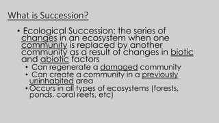 What is Succession?
• Ecological Succession: the series of
changes in an ecosystem when one
community is replaced by another
community as a result of changes in biotic
and abiotic factors
• Can regenerate a damaged community
• Can create a community in a previously
uninhabited area
• Occurs in all types of ecosystems (forests,
ponds, coral reefs, etc)
 