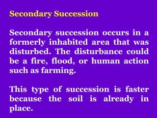 Secondary Succession
Secondary succession occurs in a
formerly inhabited area that was
disturbed. The disturbance could
be a fire, flood, or human action
such as farming.
This type of succession is faster
because the soil is already in
place.
 
