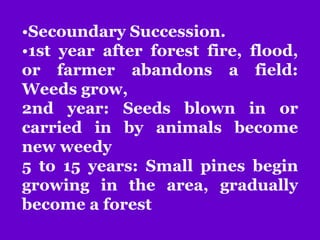 •Secoundary Succession.
•1st year after forest fire, flood,
or farmer abandons a field:
Weeds grow,
2nd year: Seeds blown in or
carried in by animals become
new weedy
5 to 15 years: Small pines begin
growing in the area, gradually
become a forest
 