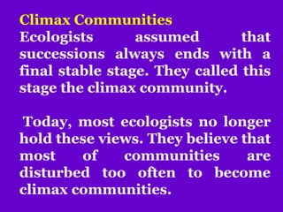 Climax Communities
Ecologists assumed that
successions always ends with a
final stable stage. They called this
stage the climax community.
Today, most ecologists no longer
hold these views. They believe that
most of communities are
disturbed too often to become
climax communities.
 