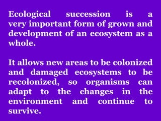Ecological succession is a
very important form of grown and
development of an ecosystem as a
whole.
It allows new areas to be colonized
and damaged ecosystems to be
recolonized, so organisms can
adapt to the changes in the
environment and continue to
survive.
 