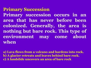 Primary Succession
Primary succession occurs in an
area that has never before been
colonized. Generally, the area is
nothing but bare rock. This type of
environment may come about
when
a) Lava flows from a volcano and hardens into rock.
b) A glacier retreats and leaves behind bare rock.
c) A landslide uncovers an area of bare rock
 