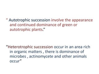 “ Autotrophic succession involve the appearance
and continued dominance of green or
autotrophic plants.”
“Heterotrophic succession occur in an area rich
in organic matters , there is dominance of
microbes , actinomycete and other animals
occur”
 