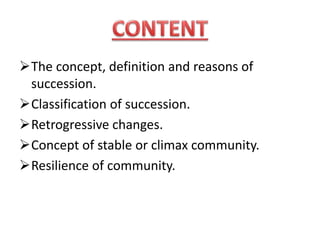 The concept, definition and reasons of
succession.
Classification of succession.
Retrogressive changes.
Concept of stable or climax community.
Resilience of community.
 