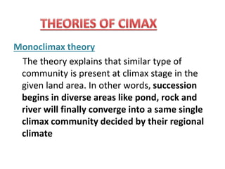 Monoclimax theory
The theory explains that similar type of
community is present at climax stage in the
given land area. In other words, succession
begins in diverse areas like pond, rock and
river will finally converge into a same single
climax community decided by their regional
climate
 