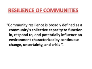 “Community resilience is broadly defined as a
community's collective capacity to function
in, respond to, and potentially influence an
environment characterized by continuous
change, uncertainty, and crisis “.
 