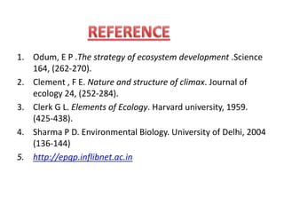 1. Odum, E P .The strategy of ecosystem development .Science
164, (262-270).
2. Clement , F E. Nature and structure of climax. Journal of
ecology 24, (252-284).
3. Clerk G L. Elements of Ecology. Harvard university, 1959.
(425-438).
4. Sharma P D. Environmental Biology. University of Delhi, 2004
(136-144)
5. http://epgp.inflibnet.ac.in
 