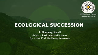 ECOLOGICAL SUCCESSION
SVPM’s College of Pharmacy
Malegaon (Bk)- 413115
B. Pharmacy, Sem-II
Subject- Environmental Sciences
By- Assist. Prof. Shubhangi Sonawane.
 