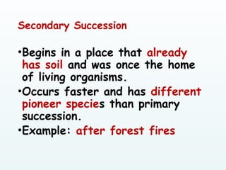 Secondary Succession
•Begins in a place that already
has soil and was once the home
of living organisms.
•Occurs faster and has different
pioneer species than primary
succession.
•Example: after forest fires
 