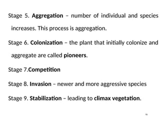Stage 5. Aggregation – number of individual and species
increases. This process is aggregation.
Stage 6. Colonization – the plant that initially colonize and
aggregate are called pioneers.
Stage 7.Competition
Stage 8. Invasion – newer and more aggressive species
Stage 9. Stabilization – leading to climax vegetation.
19
 