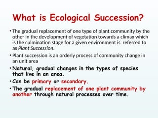 What is Ecological Succession?
• The gradual replacement of one type of plant community by the
other in the development of vegetation towards a climax which
is the culmination stage for a given environment is referred to
as Plant Succession.
• Plant succession is an orderly process of community change in
an unit area
• Natural, gradual changes in the types of species
that live in an area.
• Can be primary or secondary.
• The gradual replacement of one plant community by
another through natural processes over time.
 