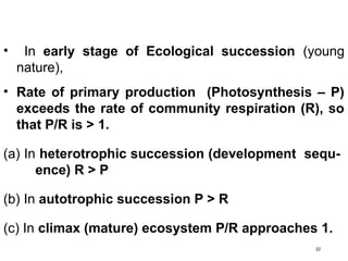 22
• In early stage of Ecological succession (young
nature),
• Rate of primary production (Photosynthesis – P)
exceeds the rate of community respiration (R), so
that P/R is > 1.
(a) In heterotrophic succession (development sequ-
ence) R > P
(b) In autotrophic succession P > R
(c) In climax (mature) ecosystem P/R approaches 1.
 