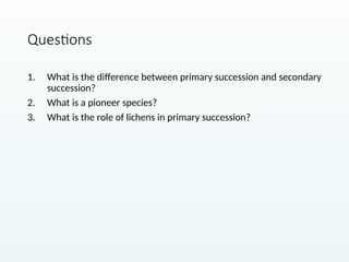 Questions
1. What is the difference between primary succession and secondary
succession?
2. What is a pioneer species?
3. What is the role of lichens in primary succession?
 