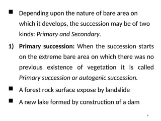  Depending upon the nature of bare area on
which it develops, the succession may be of two
kinds: Primary and Secondary.
1) Primary succession: When the succession starts
on the extreme bare area on which there was no
previous existence of vegetation it is called
Primary succession or autogenic succession.
 A forest rock surface expose by landslide
 A new lake formed by construction of a dam
4
 