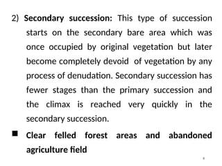 2) Secondary succession: This type of succession
starts on the secondary bare area which was
once occupied by original vegetation but later
become completely devoid of vegetation by any
process of denudation. Secondary succession has
fewer stages than the primary succession and
the climax is reached very quickly in the
secondary succession.
 Clear felled forest areas and abandoned
agriculture field
5
 
