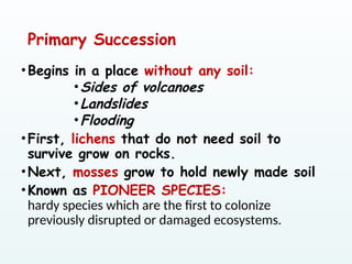 Primary Succession
•Begins in a place without any soil:
•Sides of volcanoes
•Landslides
•Flooding
•First, lichens that do not need soil to
survive grow on rocks.
•Next, mosses grow to hold newly made soil
•Known as PIONEER SPECIES:
hardy species which are the first to colonize
previously disrupted or damaged ecosystems.
 