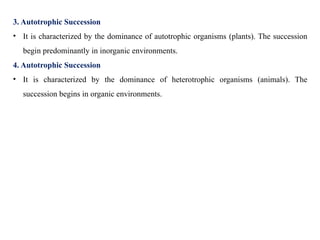 3. Autotrophic Succession
• It is characterized by the dominance of autotrophic organisms (plants). The succession
begin predominantly in inorganic environments.
4. Autotrophic Succession
• It is characterized by the dominance of heterotrophic organisms (animals). The
succession begins in organic environments.
 