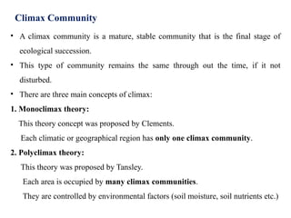 Climax Community
• A climax community is a mature, stable community that is the final stage of
ecological succession.
• This type of community remains the same through out the time, if it not
disturbed.
• There are three main concepts of climax:
1. Monoclimax theory:
This theory concept was proposed by Clements.
Each climatic or geographical region has only one climax community.
2. Polyclimax theory:
This theory was proposed by Tansley.
Each area is occupied by many climax communities.
They are controlled by environmental factors (soil moisture, soil nutrients etc.)
 