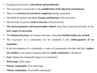 • Ecological succession is directional and predictable.
• The succession is caused due to the modification of the physical environment.
• There is an increase in structural complexity during succession.
• The kinds of animals and plants change continuously with succession.
• The diversity of species tends to increase with succession.
• The microorganisms and heterotrophic animal reach their maximum diversity in the
later stages of succession.
• The biomass increases, as biomass increases, many new habitat niches are created.
• The succession of a community can be compared to the embryogenesis of an
organisms.
• In the development of a community, a series of communities develop and they replace
one another in an orderly sequence until the stable community is produced.
• Sere: Various developmental stages of a community
• Seral stage: Each stages
• Pioneer community: First seral stage
• Climax community: Final stable community
 
