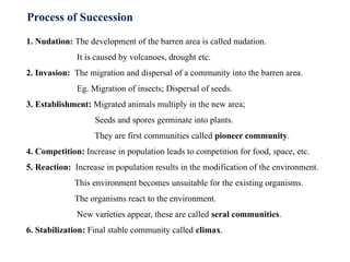 Process of Succession
1. Nudation: The development of the barren area is called nudation.
It is caused by volcanoes, drought etc.
2. Invasion: The migration and dispersal of a community into the barren area.
Eg. Migration of insects; Dispersal of seeds.
3. Establishment: Migrated animals multiply in the new area;
Seeds and spores germinate into plants.
They are first communities called pioneer community.
4. Competition: Increase in population leads to competition for food, space, etc.
5. Reaction: Increase in population results in the modification of the environment.
This environment becomes unsuitable for the existing organisms.
The organisms react to the environment.
New varieties appear, these are called seral communities.
6. Stabilization: Final stable community called climax.
 