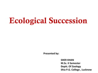 Ecological Succession
Presented by:
SHER KHAN
M.Sc. II Semester
Deptt. Of Zoology
Shia P.G. College , Lucknow
 