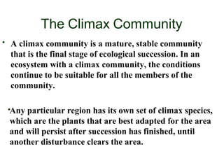 The Climax Community
• A climax community is a mature, stable community
that is the final stage of ecological succession. In an
ecosystem with a climax community, the conditions
continue to be suitable for all the members of the
community.
•Any particular region has its own set of climax species,
which are the plants that are best adapted for the area
and will persist after succession has finished, until
another disturbance clears the area.
 