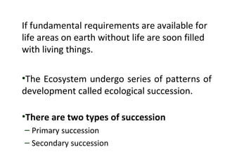 If fundamental requirements are available for
life areas on earth without life are soon filled
with living things.
•The Ecosystem undergo series of patterns of
development called ecological succession.
•There are two types of succession
– Primary succession
– Secondary succession
 