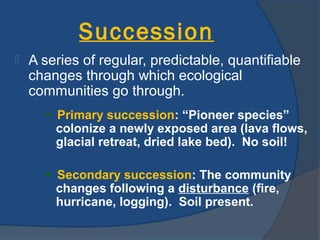 Succession
   A series of regular, predictable, quantifiable
    changes through which ecological
    communities go through.
      • Primary succession: “Pioneer species”
        colonize a newly exposed area (lava flows,
        glacial retreat, dried lake bed). No soil!

      • Secondary succession: The community
        changes following a disturbance (fire,
        hurricane, logging). Soil present.
 