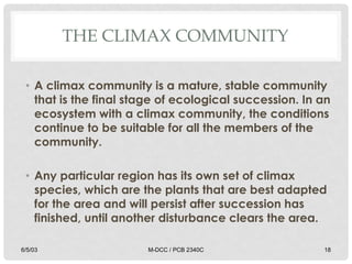 THE CLIMAX COMMUNITY
• A climax community is a mature, stable community
that is the final stage of ecological succession. In an
ecosystem with a climax community, the conditions
continue to be suitable for all the members of the
community.
• Any particular region has its own set of climax
species, which are the plants that are best adapted
for the area and will persist after succession has
finished, until another disturbance clears the area.
6/5/03 M-DCC / PCB 2340C 18
 