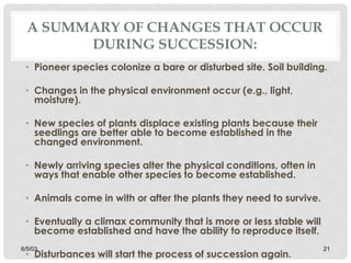 A SUMMARY OF CHANGES THAT OCCUR
DURING SUCCESSION:
• Pioneer species colonize a bare or disturbed site. Soil building.
• Changes in the physical environment occur (e.g., light,
moisture).
• New species of plants displace existing plants because their
seedlings are better able to become established in the
changed environment.
• Newly arriving species alter the physical conditions, often in
ways that enable other species to become established.
• Animals come in with or after the plants they need to survive.
• Eventually a climax community that is more or less stable will
become established and have the ability to reproduce itself.
• Disturbances will start the process of succession again.
6/5/03 21
 