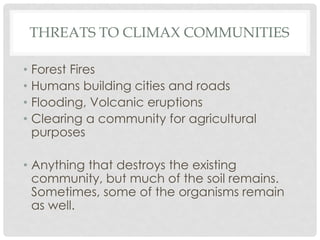THREATS TO CLIMAX COMMUNITIES
• Forest Fires
• Humans building cities and roads
• Flooding, Volcanic eruptions
• Clearing a community for agricultural
purposes
• Anything that destroys the existing
community, but much of the soil remains.
Sometimes, some of the organisms remain
as well.
 