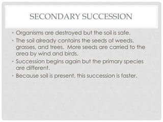 SECONDARY SUCCESSION
• Organisms are destroyed but the soil is safe.
• The soil already contains the seeds of weeds,
grasses, and trees. More seeds are carried to the
area by wind and birds.
• Succession begins again but the primary species
are different.
• Because soil is present, this succession is faster.
 