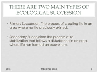 THERE ARE TWO MAIN TYPES OF
ECOLOGICAL SUCCESSION
• Primary Succession: The process of creating life in an
area where no life previously existed.
• Secondary Succession: The process of re-
stabilization that follows a disturbance in an area
where life has formed an ecosystem.
6/5/03 M-DCC / PCB 2340C 3
 