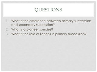 QUESTIONS
1. What is the difference between primary succession
and secondary succession?
2. What is a pioneer species?
3. What is the role of lichens in primary succession?
 