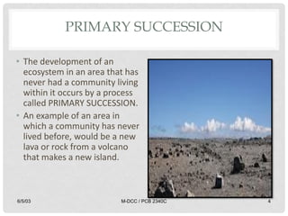 PRIMARY SUCCESSION
• The development of an
ecosystem in an area that has
never had a community living
within it occurs by a process
called PRIMARY SUCCESSION.
• An example of an area in
which a community has never
lived before, would be a new
lava or rock from a volcano
that makes a new island.
6/5/03 M-DCC / PCB 2340C 4
 